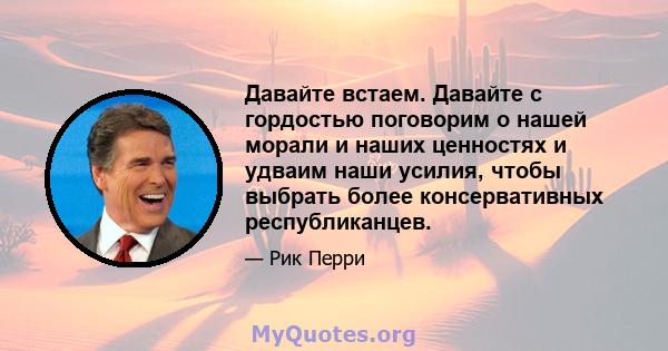 Давайте встаем. Давайте с гордостью поговорим о нашей морали и наших ценностях и удваим наши усилия, чтобы выбрать более консервативных республиканцев.