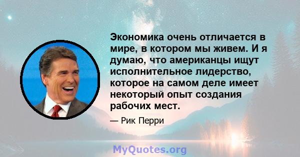 Экономика очень отличается в мире, в котором мы живем. И я думаю, что американцы ищут исполнительное лидерство, которое на самом деле имеет некоторый опыт создания рабочих мест.