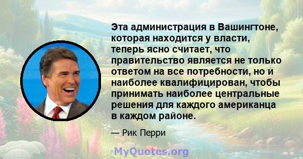 Эта администрация в Вашингтоне, которая находится у власти, теперь ясно считает, что правительство является не только ответом на все потребности, но и наиболее квалифицирован, чтобы принимать наиболее центральные