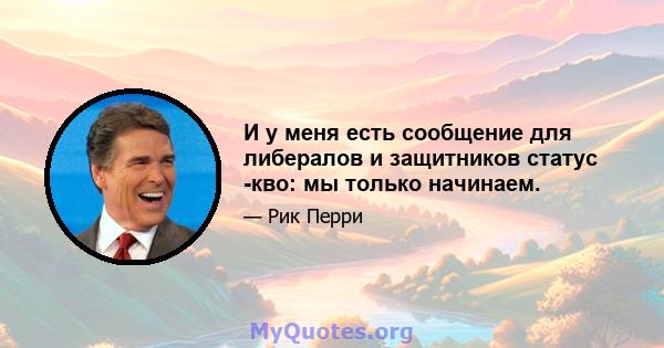 И у меня есть сообщение для либералов и защитников статус -кво: мы только начинаем.