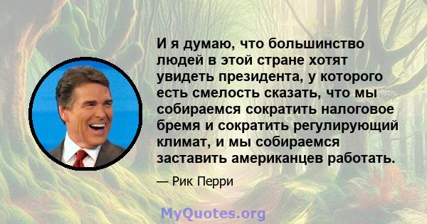 И я думаю, что большинство людей в этой стране хотят увидеть президента, у которого есть смелость сказать, что мы собираемся сократить налоговое бремя и сократить регулирующий климат, и мы собираемся заставить