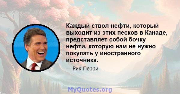 Каждый ствол нефти, который выходит из этих песков в Канаде, представляет собой бочку нефти, которую нам не нужно покупать у иностранного источника.