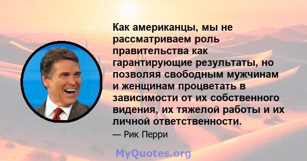 Как американцы, мы не рассматриваем роль правительства как гарантирующие результаты, но позволяя свободным мужчинам и женщинам процветать в зависимости от их собственного видения, их тяжелой работы и их личной