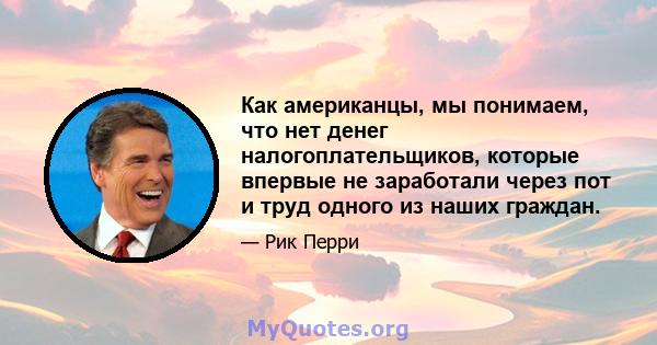 Как американцы, мы понимаем, что нет денег налогоплательщиков, которые впервые не заработали через пот и труд одного из наших граждан.