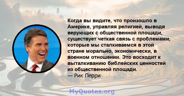 Когда вы видите, что произошло в Америке, управляя религией, выводя верующих с общественной площади, существует четкая связь с проблемами, которые мы сталкиваемся в этой стране морально, экономически, в военном