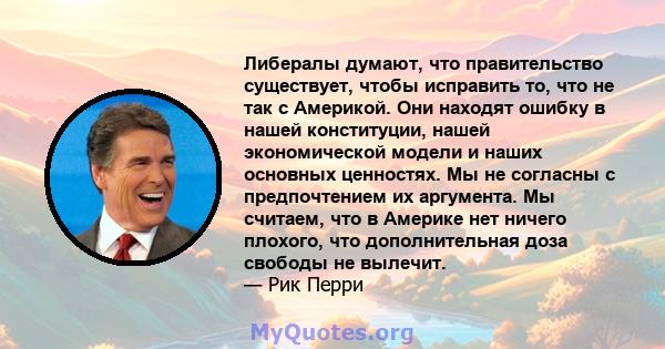 Либералы думают, что правительство существует, чтобы исправить то, что не так с Америкой. Они находят ошибку в нашей конституции, нашей экономической модели и наших основных ценностях. Мы не согласны с предпочтением их