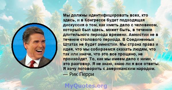 Мы должны идентифицировать всех, кто здесь, и в Конгрессе будет подходящая дискуссия о том, как иметь дело с человеком, который был здесь, может быть, в течение длительного периода времени. Амнистии не в течение