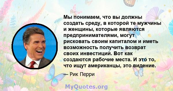 Мы понимаем, что вы должны создать среду, в которой те мужчины и женщины, которые являются предпринимателями, могут рисковать своим капиталом и иметь возможность получить возврат своих инвестиций. Вот как создаются