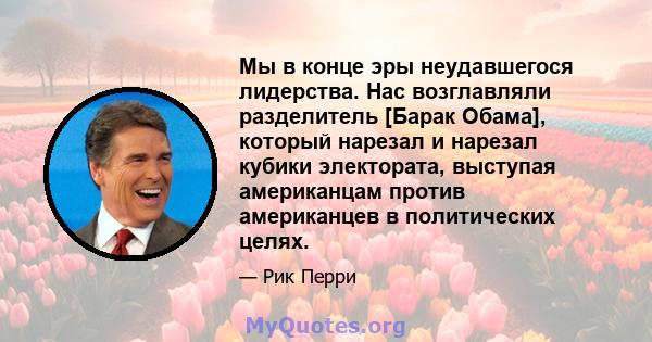 Мы в конце эры неудавшегося лидерства. Нас возглавляли разделитель [Барак Обама], который нарезал и нарезал кубики электората, выступая американцам против американцев в политических целях.