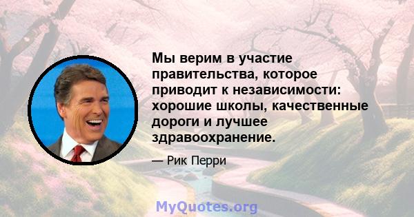 Мы верим в участие правительства, которое приводит к независимости: хорошие школы, качественные дороги и лучшее здравоохранение.