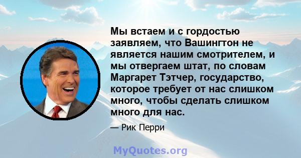 Мы встаем и с гордостью заявляем, что Вашингтон не является нашим смотрителем, и мы отвергаем штат, по словам Маргарет Тэтчер, государство, которое требует от нас слишком много, чтобы сделать слишком много для нас.