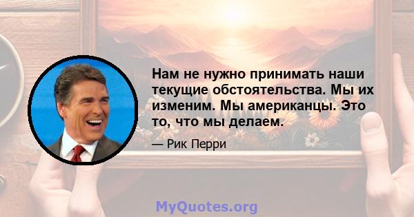 Нам не нужно принимать наши текущие обстоятельства. Мы их изменим. Мы американцы. Это то, что мы делаем.