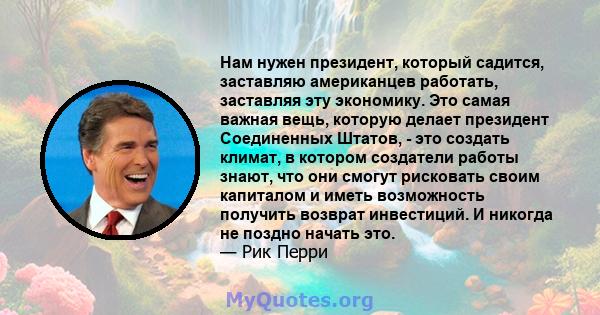 Нам нужен президент, который садится, заставляю американцев работать, заставляя эту экономику. Это самая важная вещь, которую делает президент Соединенных Штатов, - это создать климат, в котором создатели работы знают,