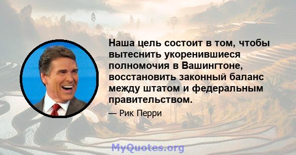 Наша цель состоит в том, чтобы вытеснить укоренившиеся полномочия в Вашингтоне, восстановить законный баланс между штатом и федеральным правительством.