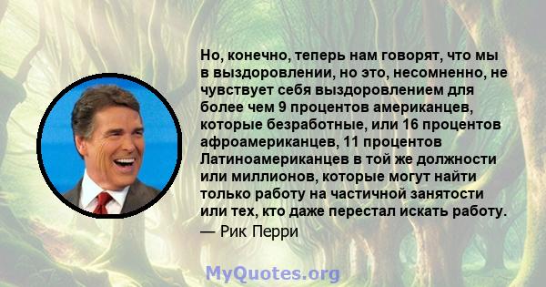 Но, конечно, теперь нам говорят, что мы в выздоровлении, но это, несомненно, не чувствует себя выздоровлением для более чем 9 процентов американцев, которые безработные, или 16 процентов афроамериканцев, 11 процентов