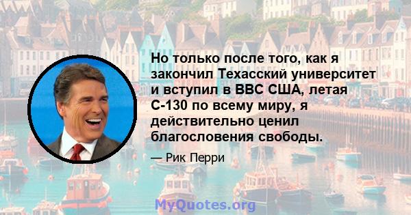 Но только после того, как я закончил Техасский университет и вступил в ВВС США, летая C-130 по всему миру, я действительно ценил благословения свободы.