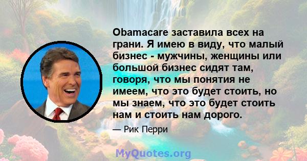 Obamacare заставила всех на грани. Я имею в виду, что малый бизнес - мужчины, женщины или большой бизнес сидят там, говоря, что мы понятия не имеем, что это будет стоить, но мы знаем, что это будет стоить нам и стоить