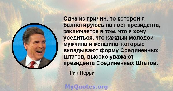 Одна из причин, по которой я баллотируюсь на пост президента, заключается в том, что я хочу убедиться, что каждый молодой мужчина и женщина, которые вкладывают форму Соединенных Штатов, высоко уважают президента