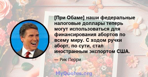 [При Обаме] наши федеральные налоговые доллары теперь могут использоваться для финансирования абортов по всему миру. С ходом ручки аборт, по сути, стал иностранным экспортом США.