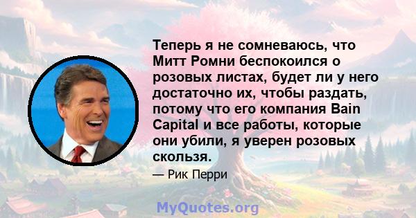 Теперь я не сомневаюсь, что Митт Ромни беспокоился о розовых листах, будет ли у него достаточно их, чтобы раздать, потому что его компания Bain Capital и все работы, которые они убили, я уверен розовых скользя.