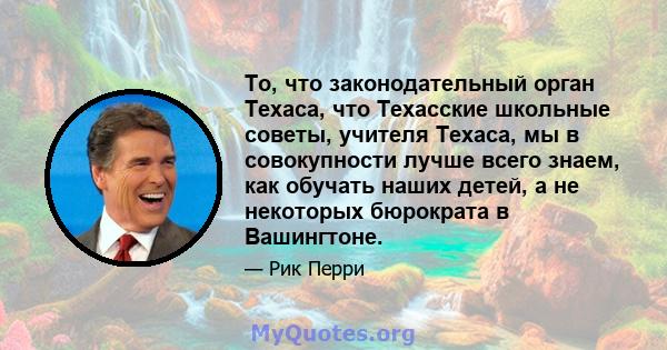 То, что законодательный орган Техаса, что Техасские школьные советы, учителя Техаса, мы в совокупности лучше всего знаем, как обучать наших детей, а не некоторых бюрократа в Вашингтоне.