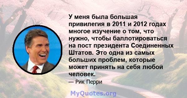 У меня была большая привилегия в 2011 и 2012 годах многое изучение о том, что нужно, чтобы баллотироваться на пост президента Соединенных Штатов. Это одна из самых больших проблем, которые может принять на себя любой