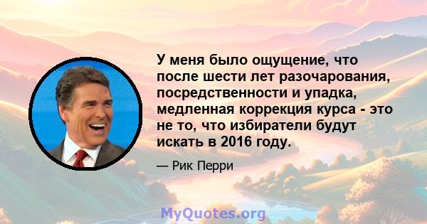 У меня было ощущение, что после шести лет разочарования, посредственности и упадка, медленная коррекция курса - это не то, что избиратели будут искать в 2016 году.