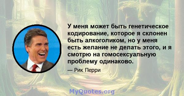 У меня может быть генетическое кодирование, которое я склонен быть алкоголиком, но у меня есть желание не делать этого, и я смотрю на гомосексуальную проблему одинаково.