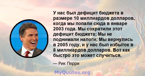 У нас был дефицит бюджета в размере 10 миллиардов долларов, когда мы попали сюда в январе 2003 года. Мы сократили этот дефицит бюджета; Мы не поднимали налоги; Мы вернулись в 2005 году, и у нас был избыток в 8