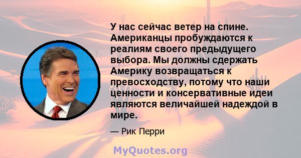 У нас сейчас ветер на спине. Американцы пробуждаются к реалиям своего предыдущего выбора. Мы должны сдержать Америку возвращаться к превосходству, потому что наши ценности и консервативные идеи являются величайшей