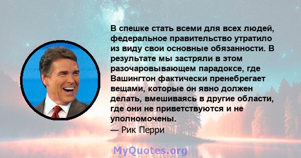 В спешке стать всеми для всех людей, федеральное правительство утратило из виду свои основные обязанности. В результате мы застряли в этом разочаровывающем парадоксе, где Вашингтон фактически пренебрегает вещами,