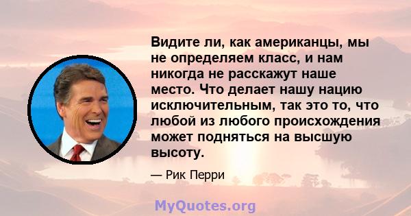 Видите ли, как американцы, мы не определяем класс, и нам никогда не расскажут наше место. Что делает нашу нацию исключительным, так это то, что любой из любого происхождения может подняться на высшую высоту.