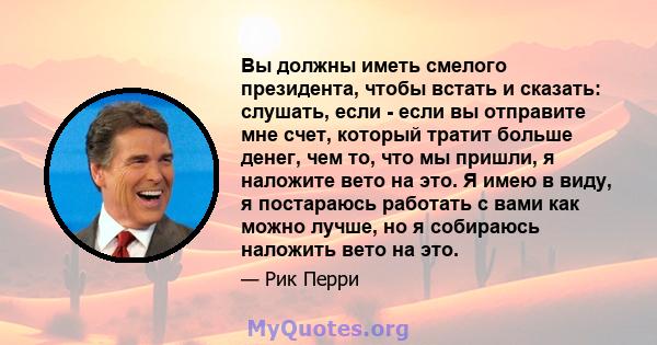 Вы должны иметь смелого президента, чтобы встать и сказать: слушать, если - если вы отправите мне счет, который тратит больше денег, чем то, что мы пришли, я наложите вето на это. Я имею в виду, я постараюсь работать с