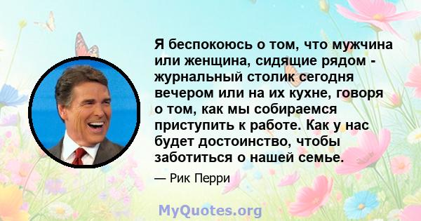 Я беспокоюсь о том, что мужчина или женщина, сидящие рядом - журнальный столик сегодня вечером или на их кухне, говоря о том, как мы собираемся приступить к работе. Как у нас будет достоинство, чтобы заботиться о нашей