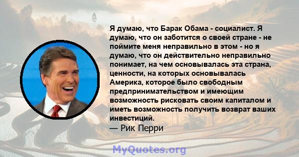 Я думаю, что Барак Обама - социалист. Я думаю, что он заботится о своей стране - не поймите меня неправильно в этом - но я думаю, что он действительно неправильно понимает, на чем основывалась эта страна, ценности, на