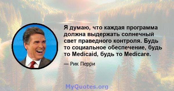 Я думаю, что каждая программа должна выдержать солнечный свет праведного контроля. Будь то социальное обеспечение, будь то Medicaid, будь то Medicare.