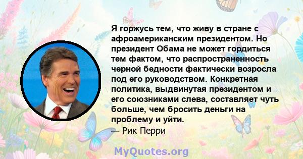 Я горжусь тем, что живу в стране с афроамериканским президентом. Но президент Обама не может гордиться тем фактом, что распространенность черной бедности фактически возросла под его руководством. Конкретная политика,