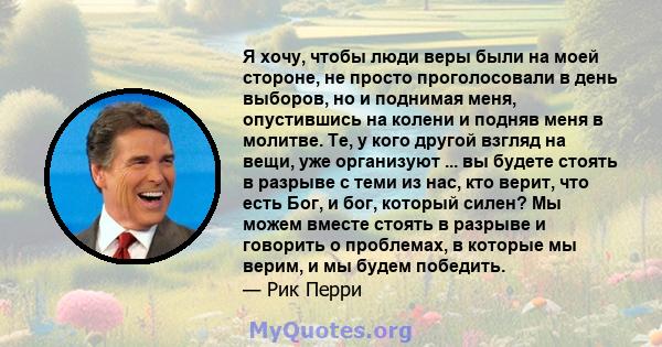 Я хочу, чтобы люди веры были на моей стороне, не просто проголосовали в день выборов, но и поднимая меня, опустившись на колени и подняв меня в молитве. Те, у кого другой взгляд на вещи, уже организуют ... вы будете