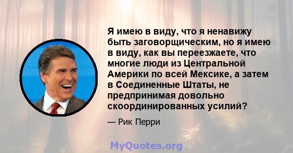 Я имею в виду, что я ненавижу быть заговорщическим, но я имею в виду, как вы переезжаете, что многие люди из Центральной Америки по всей Мексике, а затем в Соединенные Штаты, не предпринимая довольно скоординированных