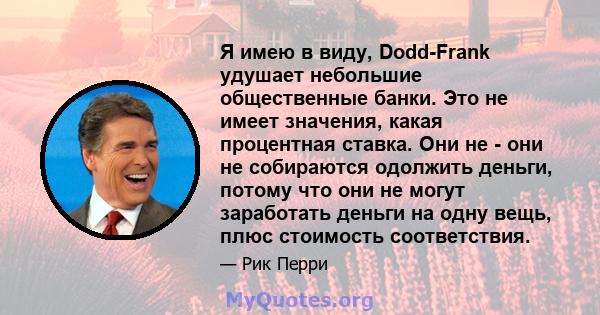 Я имею в виду, Dodd-Frank удушает небольшие общественные банки. Это не имеет значения, какая процентная ставка. Они не - они не собираются одолжить деньги, потому что они не могут заработать деньги на одну вещь, плюс