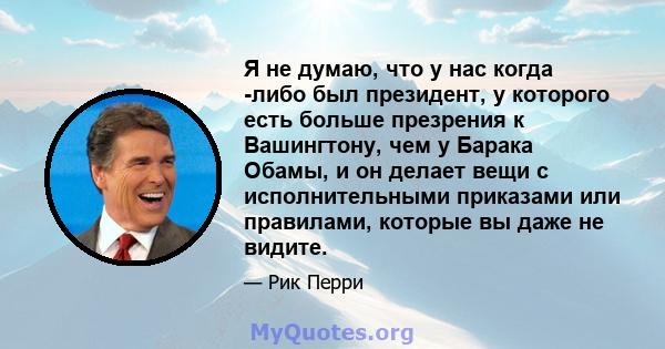 Я не думаю, что у нас когда -либо был президент, у которого есть больше презрения к Вашингтону, чем у Барака Обамы, и он делает вещи с исполнительными приказами или правилами, которые вы даже не видите.