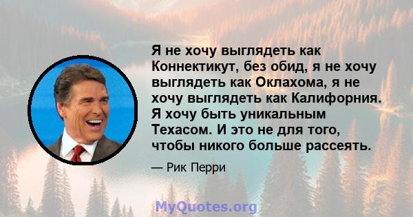 Я не хочу выглядеть как Коннектикут, без обид, я не хочу выглядеть как Оклахома, я не хочу выглядеть как Калифорния. Я хочу быть уникальным Техасом. И это не для того, чтобы никого больше рассеять.