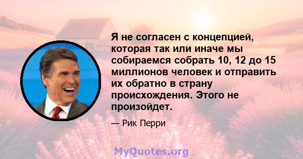 Я не согласен с концепцией, которая так или иначе мы собираемся собрать 10, 12 до 15 миллионов человек и отправить их обратно в страну происхождения. Этого не произойдет.