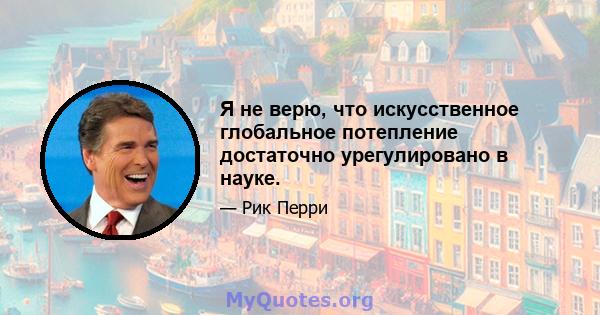 Я не верю, что искусственное глобальное потепление достаточно урегулировано в науке.