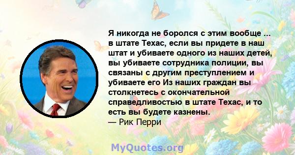 Я никогда не боролся с этим вообще ... в штате Техас, если вы придете в наш штат и убиваете одного из наших детей, вы убиваете сотрудника полиции, вы связаны с другим преступлением и убиваете его Из наших граждан вы