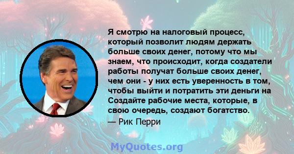 Я смотрю на налоговый процесс, который позволит людям держать больше своих денег, потому что мы знаем, что происходит, когда создатели работы получат больше своих денег, чем они - у них есть уверенность в том, чтобы