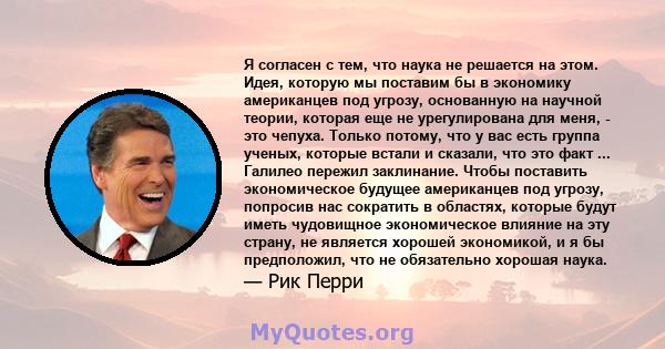 Я согласен с тем, что наука не решается на этом. Идея, которую мы поставим бы в экономику американцев под угрозу, основанную на научной теории, которая еще не урегулирована для меня, - это чепуха. Только потому, что у