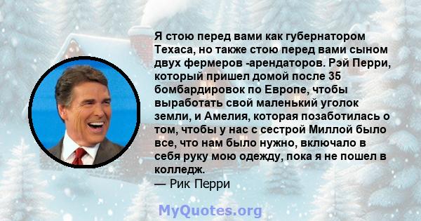 Я стою перед вами как губернатором Техаса, но также стою перед вами сыном двух фермеров -арендаторов. Рэй Перри, который пришел домой после 35 бомбардировок по Европе, чтобы выработать свой маленький уголок земли, и