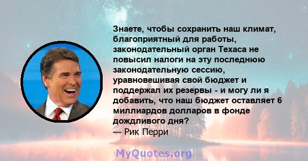 Знаете, чтобы сохранить наш климат, благоприятный для работы, законодательный орган Техаса не повысил налоги на эту последнюю законодательную сессию, уравновешивая свой бюджет и поддержал их резервы - и могу ли я