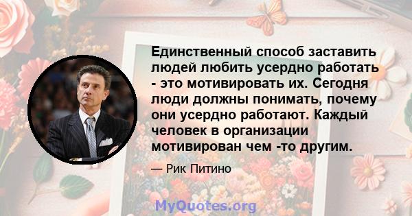 Единственный способ заставить людей любить усердно работать - это мотивировать их. Сегодня люди должны понимать, почему они усердно работают. Каждый человек в организации мотивирован чем -то другим.